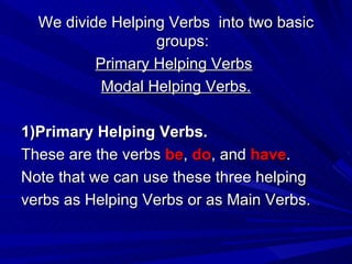 We divide Helping Verbs  into two basic groups: Primary Helping Verbs   Modal Helping Verbs. 1)Primary Helping Verbs. These are the verbs  be ,  do , and  have . Note that we can use these three helping verbs as Helping Verbs or as Main Verbs. 