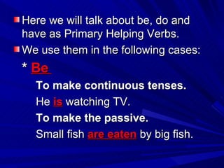 Here we will talk about be, do and have as Primary Helping Verbs. We use them in the following cases: *  Be   To make continuous tenses. He  is  watching TV. To make the passive. Small fish  are eaten  by big fish. 