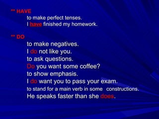 ** HAVE to make perfect tenses. I  have  finished my homework. ** DO to make negatives. I  do  not like you. to ask questions. Do  you want some coffee? to show emphasis. I  do  want you to pass your exam. to stand for a main verb in some  constructions . He speaks faster than she  does . 