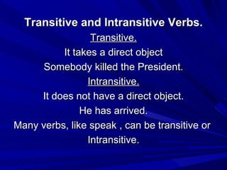 Transitive and Intransitive Verbs. Transitive. It takes a direct object Somebody killed the President. Intransitive. It does not have a direct object. He has arrived. Many verbs, like speak , can be transitive or  Intransitive. 