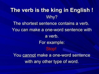 The verb is the king in English ! Why? The shortest sentence contains a verb.  You can make a one-word sentence with a verb. For example: Stop!   You  cannot  make a one-word sentence with any other type of word. 