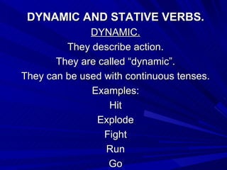 DYNAMIC AND STATIVE VERBS. DYNAMIC. They describe action. They are called “dynamic”. They can be used with continuous tenses. Examples: Hit Explode Fight Run Go 