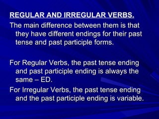 REGULAR AND IRREGULAR VERBS. The main difference between them is that they have different endings for their past tense and past participle forms. For Regular Verbs, the past tense ending and past participle ending is always the same – ED. For Irregular Verbs, the past tense ending and the past participle ending is variable. 