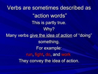 Verbs are sometimes described as “ action words” This is partly true. Why? Many verbs  give the idea of action  of “doing” something. For example: run ,  fight ,  do , and  work   They convey the idea of action. 