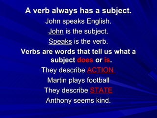 A verb always has a subject. John speaks English. John  is the subject. Speaks  is the verb. Verbs are words that tell us what a subject  does  or  is . They describe  ACTION  Martin plays football They describe  STATE Anthony seems kind. 