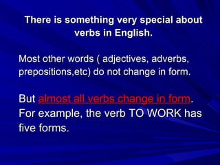 There is something very special about verbs in English. Most other words ( adjectives, adverbs,  prepositions,etc) do not change in form. But  almost all verbs change in form . For example, the verb TO WORK has five forms. 