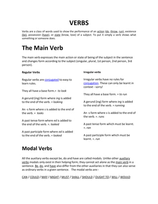 VERBS<br />Verbs are a class of words used to show the performance of an action (do, throw, run), existence (be), possession (have), or state (know, love) of a subject. To put it simply a verb shows what something or someone does.<br />The Main Verb<br />The main verb expresses the main action or state of being of the subject in the sentence and changes form according to the subject (singular, plural, 1st person, 2nd person, 3rd person).<br />Regular Verbs <br />Regular verbs are conjugated to easy to learn rules. <br />They all have a base form.=  to look <br />A gerund (ing) form where ing is added to the end of the verb. = looking <br />An -s form where s is added to the end of the verb. =  looks <br />A past tense form where ed is added to the end of the verb. =. looked <br />A past participle form where ed is added to the end of the verb. = looked <br />Irregular verbs <br />Irregular verbs have no rules for conjugation. These can only be learnt in context - sorry! <br />They all have a base form. = to run <br />A gerund (ing) form where ing is added to the end of the verb. = running <br />An -s form where s is added to the end of the verb. =. runs <br />A past tense form which must be learnt. =. ran <br />A past participle form which must be learnt. =. run <br />Modal Verbs<br />All the auxiliary verbs except be, do and have are called modals. Unlike other auxiliary verbs modals only exist in their helping form; they cannot act alone as the main verb in a sentence. Be, do, and have also differ from the other auxiliaries in that they can also serve as ordinary verbs in a given sentence.   The modal verbs are:- <br />CAN / COULD / MAY / MIGHT / MUST / SHALL / SHOULD / OUGHT TO / WILL / WOULD <br />Modal Example Uses CanThey can control their own budgets. We can’t fix it. Can I smoke here? Can you help me? Ability / Possibility Inability / Impossibility Asking for permission Request CouldCould I borrow your dictionary? Could you say it again more slowly? We could try to fix it ourselves. I think we could have another Gulf War. He gave up his old job so he could work for us. Asking for permission. Request Suggestion Future possibility Ability in the past MayMay I have another cup of coffee? China may become a major economic power. Asking for permission Future possibility MightWe'd better phone tomorrow, they might be eating their dinner now. They might give us a 10% discount.Present possibilityFuture possibilityMustWe must say good-bye now. They mustn’t disrupt the work more than necessary. Necessity / Obligation Prohibition Ought toWe ought to employ a professional writer.Saying what’s right or correctShall (More common in the UK than the US) Shall I help you with your luggage? Shall we say 2.30 then? Shall I do that or will you? Offer Suggestion Asking what to do ShouldWe should sort out this problem at once. I think we should check everything again. Profits should increase next year. Saying what’s right or correct Recommending action Uncertain prediction WillI can’t see any taxis so I’ll walk. I'll do that for you if you like. I’ll get back to you first thing on Monday. Profits will increase next year. Instant decisions Offer Promise Certain prediction WouldWould you mind if I brought a colleague with me? Would you pass the salt please? Would you mind waiting a moment? quot;
Would three o`clock suit you?quot;
 - quot;
That’d be fine.quot;
 Would you like to play golf this Friday? quot;
Would you prefer tea or coffee?quot;
 - quot;
I’d like tea please.quot;
 Asking for permission Request Request Making arrangements Invitation Preferences <br />