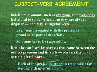 Indefinite pronouns such as  everyone  and  everybody  feel plural to some writers, but they are always singular — and take a singular verb.   Everyone associated with the project is proud to be part of the effort. Someone has to be responsible. Don’t be confused by phrases that come between the subject pronoun and its verb — phrases that may contain plural words. Each of the project partners is responsible for writing a chapter summary. 