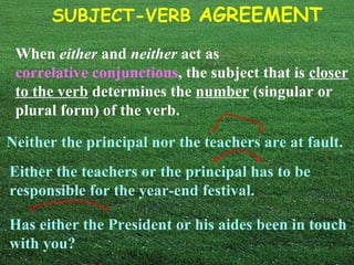 When  either  and  neither  act as  correlative conjunctions , the subject that is  closer to the verb  determines the  number  (singular or plural form) of the verb. Neither the principal nor the teachers are at fault. Either the teachers or the principal has to be responsible for the year-end festival. Has either the President or his aides been in touch with you? 