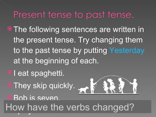 The following sentences are written in the present tense. Try changing them to the past tense by putting  Yesterday  at the beginning of each. I eat spaghetti. They skip quickly. Bob is seven. I play football. How have the verbs changed? 