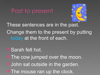 These sentences are in the past.  Change them to the present by putting  today  at the front of each. Sarah felt hot. The cow jumped over the moon. John sat outside in the garden. The mouse ran up the clock. 