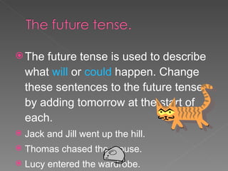 The future tense is used to describe what  will  or  could  happen. Change these sentences to the future tense by adding tomorrow at the start of each. Jack and Jill went up the hill. Thomas chased the mouse. Lucy entered the wardrobe. Bo Peep lost her sheep. 