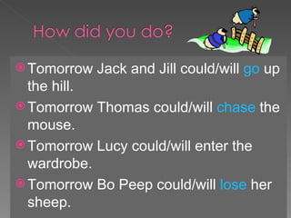 Tomorrow Jack and Jill could/will  go  up the hill. Tomorrow Thomas could/will  chase  the mouse. Tomorrow Lucy could/will enter the wardrobe. Tomorrow Bo Peep could/will  lose  her sheep. 