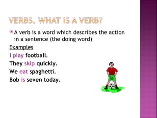 A  verb is a word which describes the action
  in a sentence (the doing word)
Examples
I play football.
They skip quickly.
We eat spaghetti.
Bob is seven today.
 