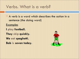 Verbs. What is a verb?
  A verb is a word which describes the action in a
   sentence (the doing word)
Examples
I play football.
They skip quickly.
We eat spaghetti.
Bob is seven today.
 