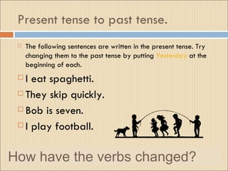 Present tense to past tense.
    The following sentences are written in the present tense. Try
     changing them to the past tense by putting Yesterday at the
     beginning of each.
  I eat spaghetti.
  They skip quickly.

  Bob is seven.

  I play football.



How have the verbs changed?
 