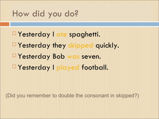 How did you do?
   Yesterday I ate spaghetti.
   Yesterday they skipped quickly.

   Yesterday Bob was seven.

   Yesterday I played football.




(Did you remember to double the consonant in skipped?)
 