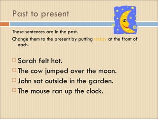 Past to present
These sentences are in the past.
Change them to the present by putting today at the front of
  each.

 Sarah felt hot.
 The cow jumped over the moon.

 John sat outside in the garden.

 The mouse ran up the clock.
 