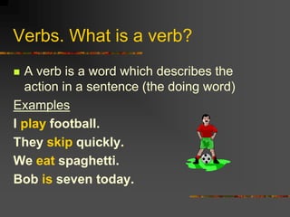 Verbs. What is a verb?
 A verb is a word which describes the
  action in a sentence (the doing word)
Examples
I play football.
They skip quickly.
We eat spaghetti.
Bob is seven today.
 