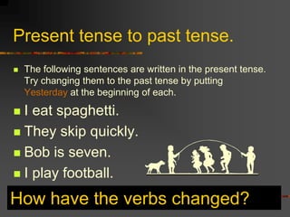 Present tense to past tense.
   The following sentences are written in the present tense.
    Try changing them to the past tense by putting
    Yesterday at the beginning of each.

 I eat spaghetti.
 They skip quickly.

 Bob is seven.

 I play football.

How have the verbs changed?
 
