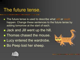 The future tense.
   The future tense is used to describe what will or could
    happen. Change these sentences to the future tense by
    adding tomorrow at the start of each.
   Jack and Jill went up the hill.
   Thomas chased the mouse.
   Lucy entered the wardrobe.
   Bo Peep lost her sheep.
 