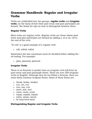 Grammar Handbook: Regular and Irregular
Verbs
Verbs are subdivided into two groups, regular verbs and irregular
verbs, on the basis of how their past tense and past participles are
formed. See below for tips on how to distinguish between them.

Regular Verbs

Most verbs are regular verbs. Regular verbs are those whose past
tense and past participles are formed by adding a -d or an -ed to
the end of the verb.

"To roll" is a good example of a regular verb:

     roll, rolled, rolled

Sometimes the last consonant must be doubled before adding the -
ed ending. For example:

     plan, planned, planned

Irregular Verbs

There is no formula to predict how an irregular verb will form its
past-tense and past-participle forms. There are over 250 irregular
verbs in English. Although they do not follow a formula, there are
some fairly common irregular forms. Some of these forms are:

     break, broke, broken
     cut, cut, cut
     run, ran, run
     meet, met, met
     come, came, come
     repay, repaid, repaid
     swim, swam, swum
     be was/were been

Distinguishing Regular and Irregular Verbs
 