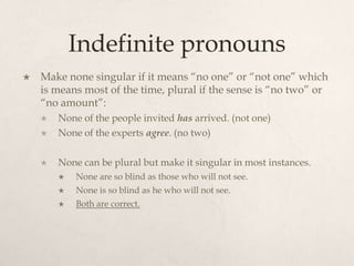 Indefinite pronouns
   Make none singular if it means “no one” or “not one” which
    is means most of the time, plural if the sense is “no two” or
    “no amount”:
       None of the people invited has arrived. (not one)
       None of the experts agree. (no two)

       None can be plural but make it singular in most instances.
           None are so blind as those who will not see.
           None is so blind as he who will not see.
           Both are correct.
 