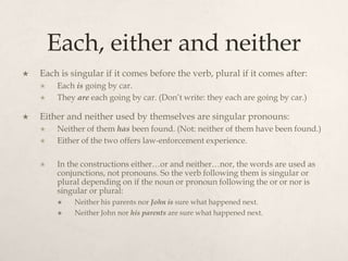 Each, either and neither
   Each is singular if it comes before the verb, plural if it comes after:
       Each is going by car.
       They are each going by car. (Don’t write: they each are going by car.)

   Either and neither used by themselves are singular pronouns:
       Neither of them has been found. (Not: neither of them have been found.)
       Either of the two offers law-enforcement experience.

       In the constructions either…or and neither…nor, the words are used as
        conjunctions, not pronouns. So the verb following them is singular or
        plural depending on if the noun or pronoun following the or or nor is
        singular or plural:
            Neither his parents nor John is sure what happened next.
            Neither John nor his parents are sure what happened next.
 
