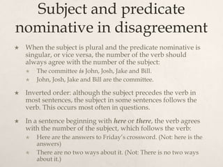 Subject and predicate
nominative in disagreement
   When the subject is plural and the predicate nominative is
    singular, or vice versa, the number of the verb should
    always agree with the number of the subject:
       The committee is John, Josh, Jake and Bill.
       John, Josh, Jake and Bill are the committee.

   Inverted order: although the subject precedes the verb in
    most sentences, the subject in some sentences follows the
    verb. This occurs most often in questions.
   In a sentence beginning with here or there, the verb agrees
    with the number of the subject, which follows the verb:
       Here are the answers to Friday’s crossword. (Not: here is the
        answers)
       There are no two ways about it. (Not: There is no two ways
        about it.)
 