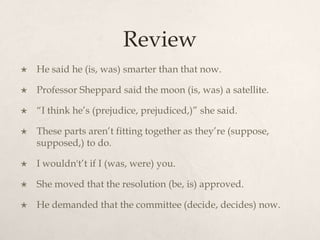 Review
   He said he (is, was) smarter than that now.

   Professor Sheppard said the moon (is, was) a satellite.

   “I think he’s (prejudice, prejudiced,)” she said.

   These parts aren’t fitting together as they’re (suppose,
    supposed,) to do.

   I wouldn't’t if I (was, were) you.

   She moved that the resolution (be, is) approved.

   He demanded that the committee (decide, decides) now.
 