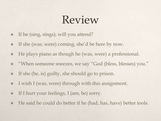 Review
   If he (sing, sings), will you attend?
   If she (was, were) coming, she’d be here by now.
   He plays piano as though he (was, were) a professional.
   “When someone sneezes, we say “God (bless, blesses) you.”
   If she (be, is) guilty, she should go to prison.
   I wish I (was, were) through with this assignment.
   If I hurt your feelings, I (am, be) sorry.
   He said he could do better if he (had, has, have) better tools.
 