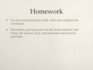 Homework
   List four principal parts of the verbs and complete the
    worksheet.

   Remember: principal parts are the most common verb
    forms, the present, past, past-participle and present-
    participle.
 