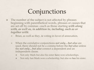 Conjunctions
   The number of the subject is not affected by phrases
    beginning with parenthetical words, phrases or causes that
    are set off by commas –such as those starting with along
    with, as well as, in addition to, including, such as or
    together with:
       Brian, as well as they, is voting in favor of annexation.

       When the correlative conjunctions not only…but also are
        used, there should not be a comma before the but also unless
        the not only…but also connect a dependent and an
        independent clause.
           Not only Mark but also his sister have won scholarships.
           Not only has Mark won a scholarship, but also so has his sister.
 
