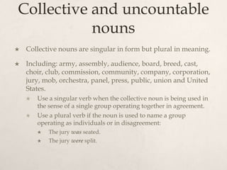 Collective and uncountable
           nouns
   Collective nouns are singular in form but plural in meaning.

   Including: army, assembly, audience, board, breed, cast,
    choir, club, commission, community, company, corporation,
    jury, mob, orchestra, panel, press, public, union and United
    States.
       Use a singular verb when the collective noun is being used in
        the sense of a single group operating together in agreement.
       Use a plural verb if the noun is used to name a group
        operating as individuals or in disagreement:
           The jury was seated.
           The jury were split.
 