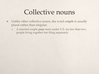 Collective nouns
   Unlike other collective nouns, the word couple is usually
    plural rather than singular.
       A married couple pays more under U.S. tax law than two
        people living together but filing separately.
 