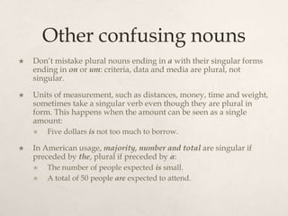 Other confusing nouns
   Don’t mistake plural nouns ending in a with their singular forms
    ending in on or um: criteria, data and media are plural, not
    singular.

   Units of measurement, such as distances, money, time and weight,
    sometimes take a singular verb even though they are plural in
    form. This happens when the amount can be seen as a single
    amount:
       Five dollars is not too much to borrow.

   In American usage, majority, number and total are singular if
    preceded by the, plural if preceded by a:
       The number of people expected is small.
       A total of 50 people are expected to attend.
 