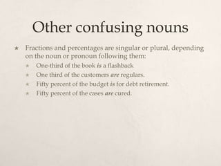 Other confusing nouns
   Fractions and percentages are singular or plural, depending
    on the noun or pronoun following them:
       One-third of the book is a flashback
       One third of the customers are regulars.
       Fifty percent of the budget is for debt retirement.
       Fifty percent of the cases are cured.
 