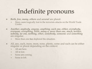Indefinite pronouns
   Both, few, many, others and several are plural:
       Many were tragically lost in the terrorists attacks on the World Trade
        Center.

   Another, anybody, anyone, anything, each one, either, everybody,
    everyone, everything, little, many a, more than one, much, neither,
    nobody, no one, nothing, other, somebody, someone and something
    are singular.
       More than one has deplored the situation.

   All, any, each, more, most, none, plenty, some and such can be either
    singular or plural depending on the context:
       All are here.
       All is lost.
       Some are coming.
       Some is left.
 