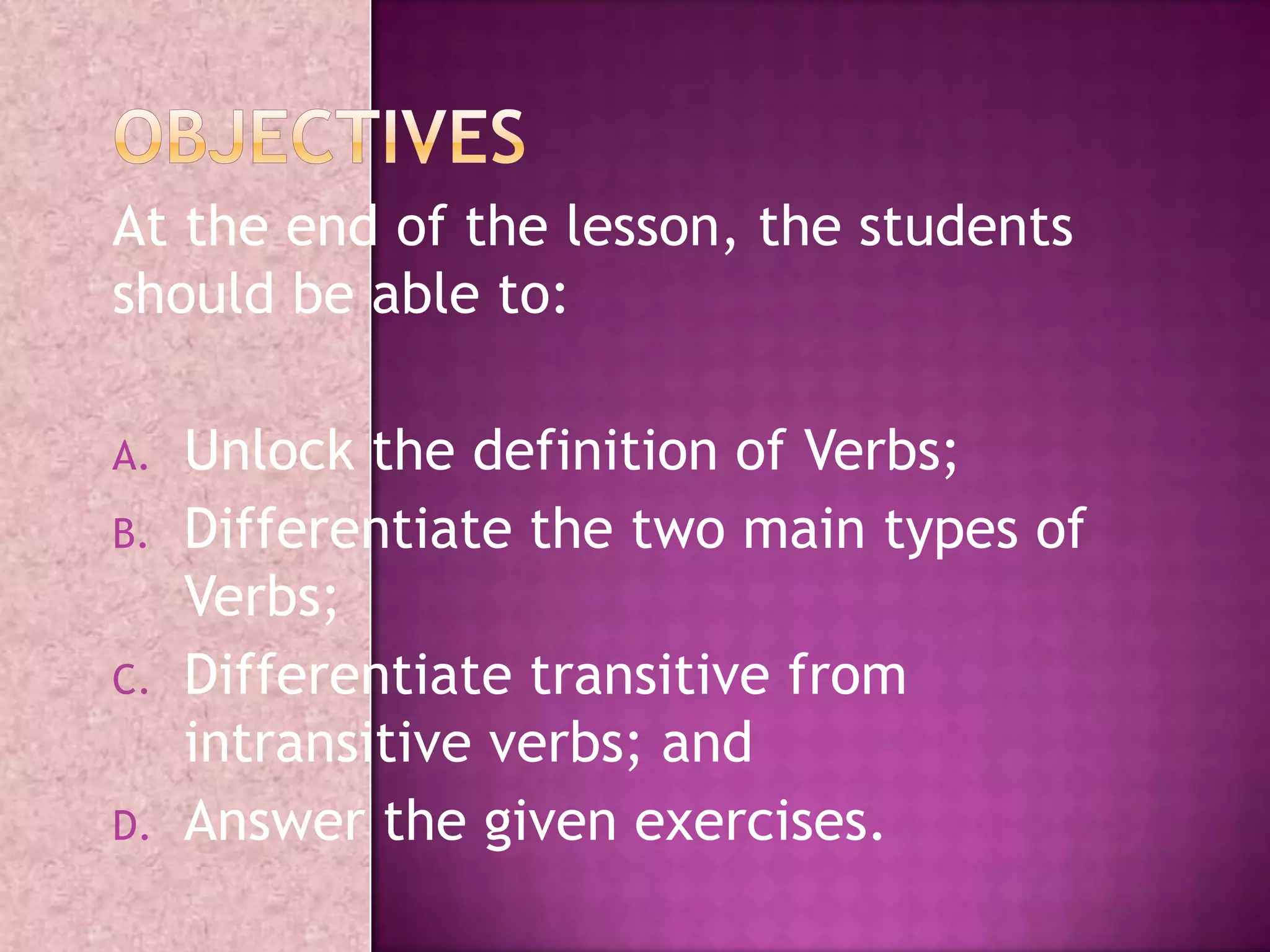 At the end of the lesson, the students
should be able to:
A. Unlock the definition of Verbs;
B. Differentiate the two main types of
Verbs;
C. Differentiate transitive from
intransitive verbs; and
D. Answer the given exercises.