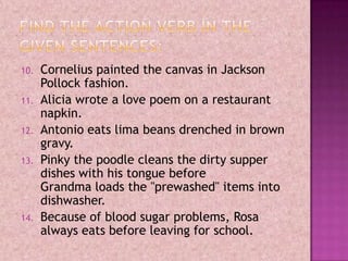 10. Cornelius painted the canvas in Jackson
Pollock fashion.
11. Alicia wrote a love poem on a restaurant
napkin.
12. Antonio eats lima beans drenched in brown
gravy.
13. Pinky the poodle cleans the dirty supper
dishes with his tongue before
Grandma loads the "prewashed" items into
dishwasher.
14. Because of blood sugar problems, Rosa
always eats before leaving for school.