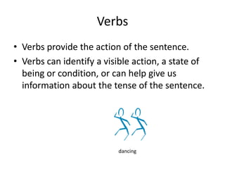 Verbs provide the action of the sentence.  Verbs can identify a visible action, a state of being or condition, or can help give us information about the tense of the sentence. Verbs dancing 