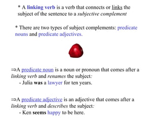* A linking verb is a verb that connects or links the
subject of the sentence to a subjective complement
* There are two types of subject complements: predicate
nouns and predicate adjectives.

⇒A predicate noun is a noun or pronoun that comes after a
linking verb and renames the subject:
- Julia was a lawyer for ten years.
⇒A predicate adjective is an adjective that comes after a
linking verb and describes the subject:
- Ken seems happy to be here.

 