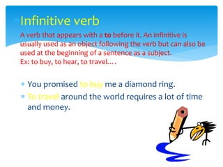 Infinitive verb
 A verb that appears with a to before it. An infinitive is
usually used as an object following the verb but can also be
used at the beginning of a sentence as a subject.
Ex: to buy, to hear, to travel….
 You promised to buy me a diamond ring.
 To travel around the world requires a lot of time
and money.
 