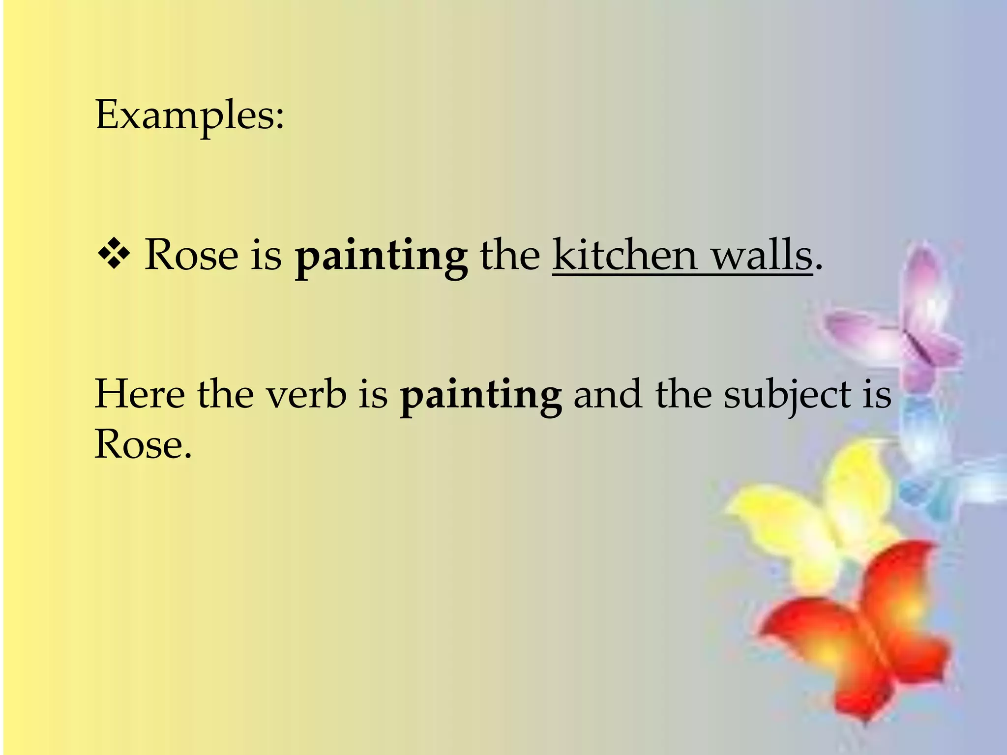 Examples: 
 Rose is painting the kitchen walls. 
Here the verb is painting and the subject is 
Rose. 
 