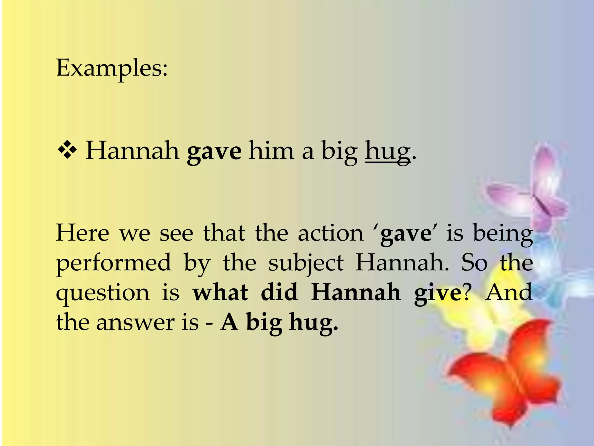 Examples: 
 Hannah gave him a big hug. 
Here we see that the action ‘gave’ is being 
performed by the subject Hannah. So the 
question is what did Hannah give? And 
the answer is - A big hug. 
 