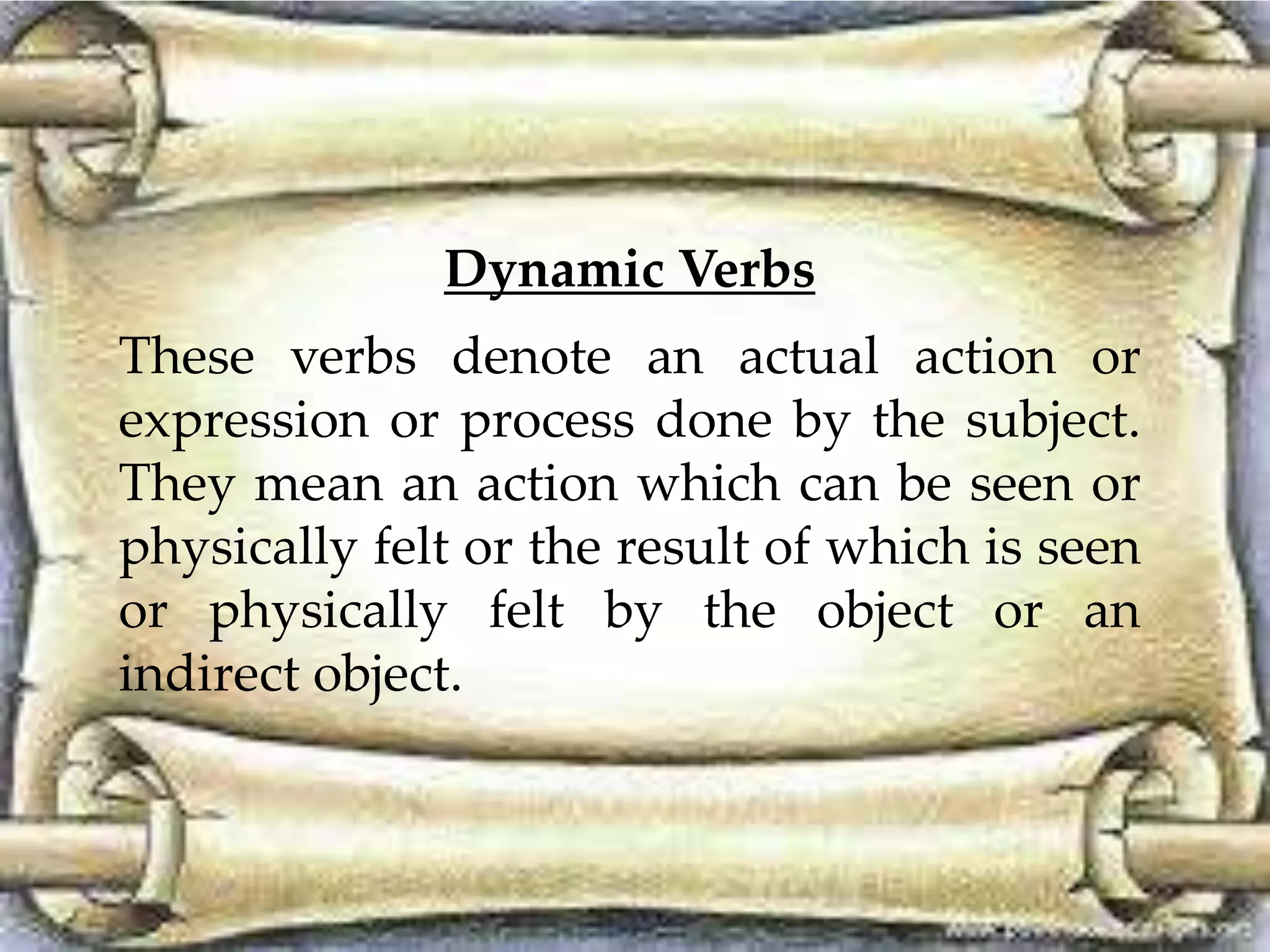 Dynamic Verbs 
These verbs denote an actual action or 
expression or process done by the subject. 
They mean an action which can be seen or 
physically felt or the result of which is seen 
or physically felt by the object or an 
indirect object. 
 