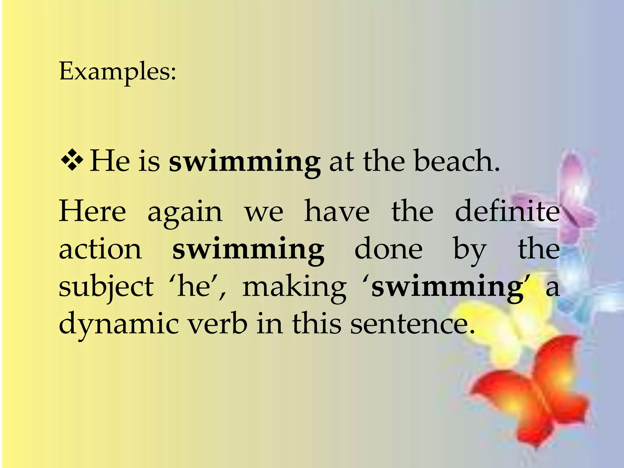 Examples: 
He is swimming at the beach. 
Here again we have the definite 
action swimming done by the 
subject ‘he’, making ‘swimming’ a 
dynamic verb in this sentence. 
 