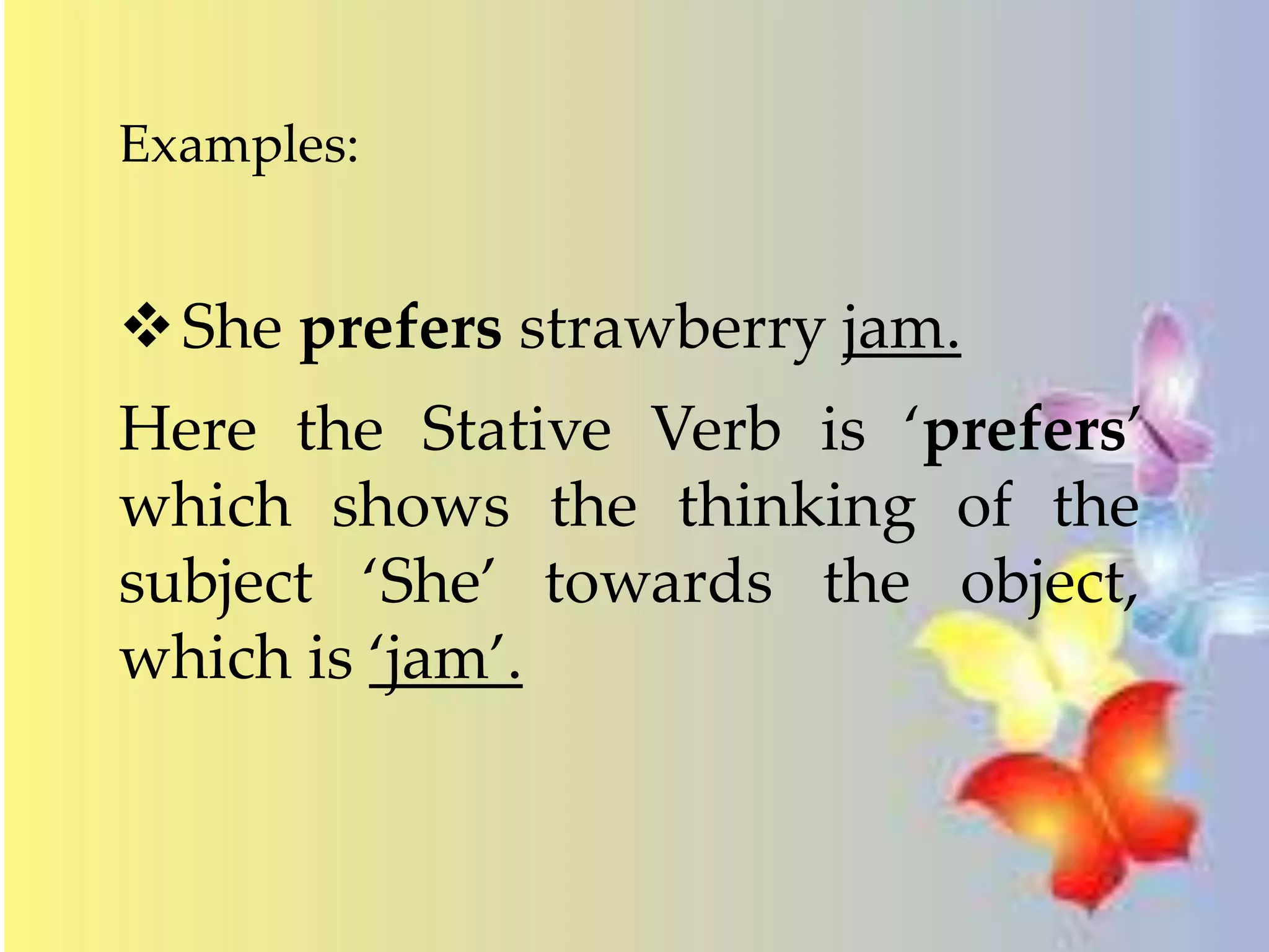 Examples: 
She prefers strawberry jam. 
Here the Stative Verb is ‘prefers’ 
which shows the thinking of the 
subject ‘She’ towards the object, 
which is ‘jam’. 
 