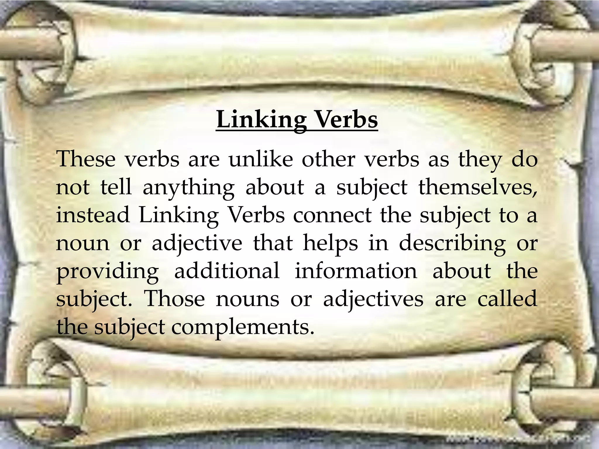 Linking Verbs 
These verbs are unlike other verbs as they do 
not tell anything about a subject themselves, 
instead Linking Verbs connect the subject to a 
noun or adjective that helps in describing or 
providing additional information about the 
subject. Those nouns or adjectives are called 
the subject complements. 
 