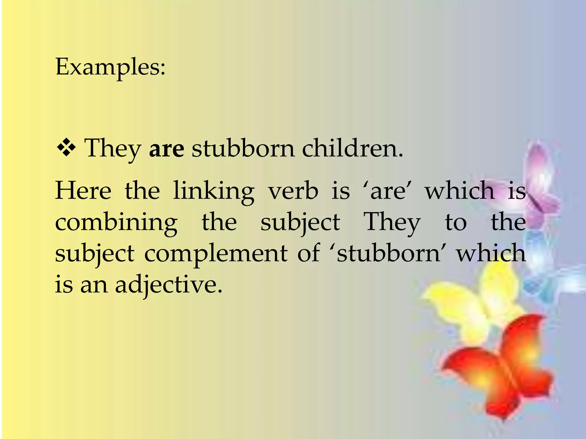 Examples: 
 They are stubborn children. 
Here the linking verb is ‘are’ which is 
combining the subject They to the 
subject complement of ‘stubborn’ which 
is an adjective. 
 